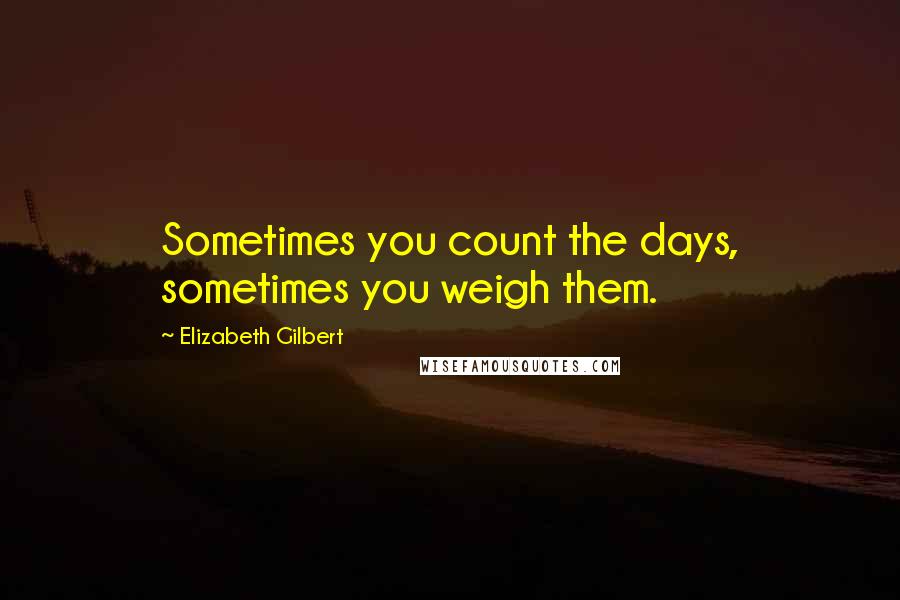 Elizabeth Gilbert Quotes: Sometimes you count the days, sometimes you weigh them.