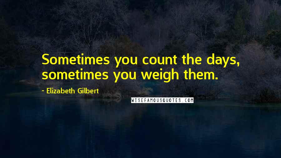 Elizabeth Gilbert Quotes: Sometimes you count the days, sometimes you weigh them.