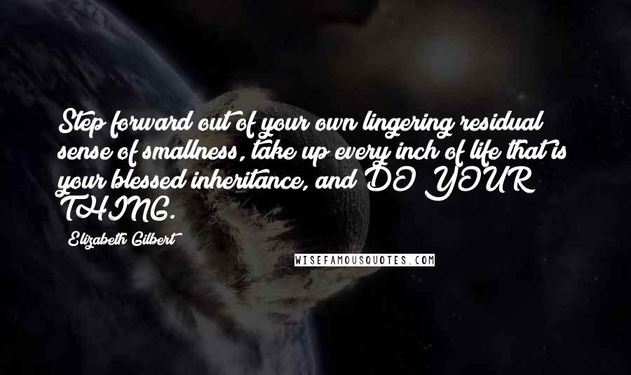 Elizabeth Gilbert Quotes: Step forward out of your own lingering residual sense of smallness, take up every inch of life that is your blessed inheritance, and DO YOUR THING.