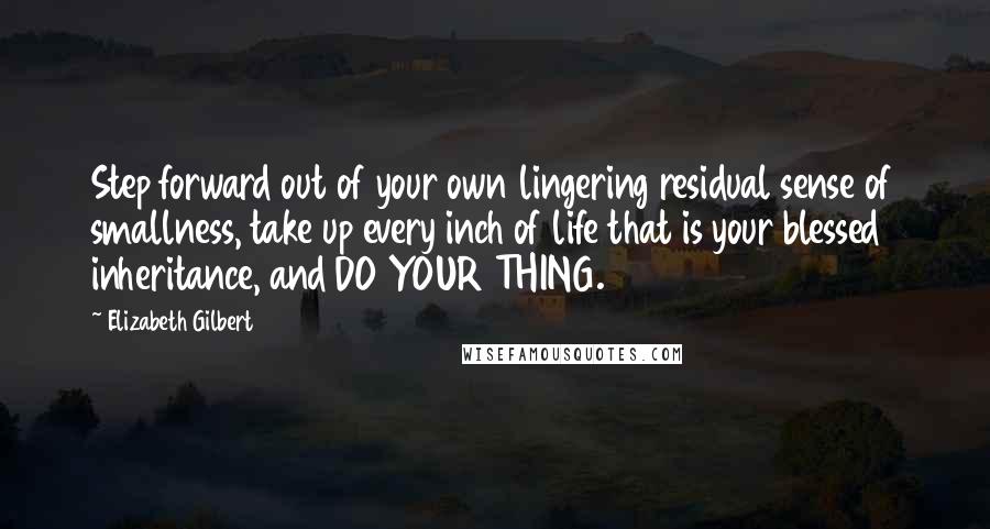 Elizabeth Gilbert Quotes: Step forward out of your own lingering residual sense of smallness, take up every inch of life that is your blessed inheritance, and DO YOUR THING.