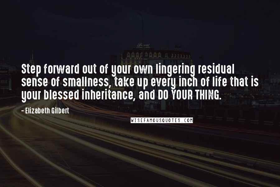 Elizabeth Gilbert Quotes: Step forward out of your own lingering residual sense of smallness, take up every inch of life that is your blessed inheritance, and DO YOUR THING.