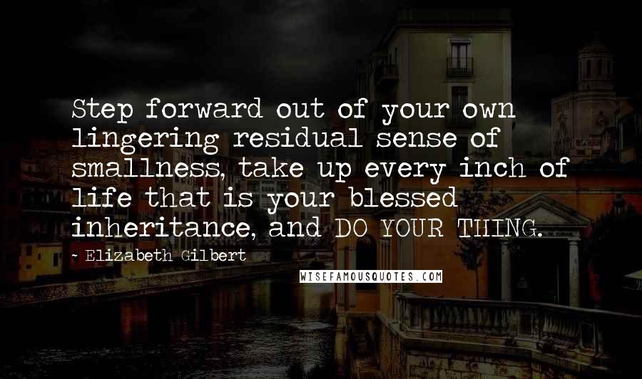 Elizabeth Gilbert Quotes: Step forward out of your own lingering residual sense of smallness, take up every inch of life that is your blessed inheritance, and DO YOUR THING.