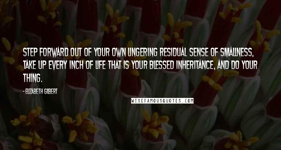 Elizabeth Gilbert Quotes: Step forward out of your own lingering residual sense of smallness, take up every inch of life that is your blessed inheritance, and DO YOUR THING.