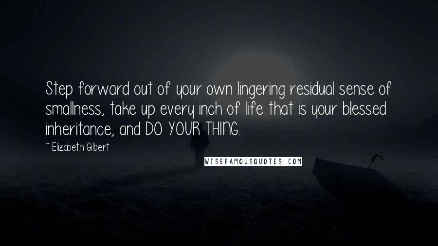 Elizabeth Gilbert Quotes: Step forward out of your own lingering residual sense of smallness, take up every inch of life that is your blessed inheritance, and DO YOUR THING.