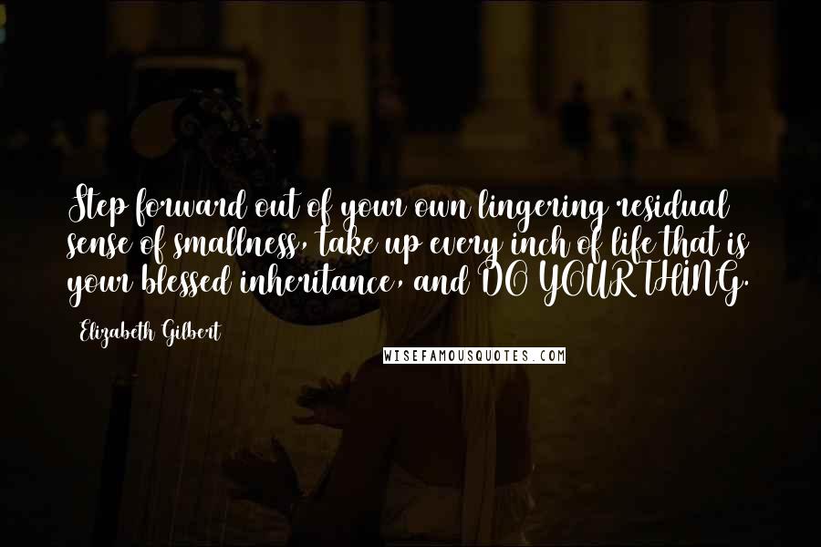 Elizabeth Gilbert Quotes: Step forward out of your own lingering residual sense of smallness, take up every inch of life that is your blessed inheritance, and DO YOUR THING.