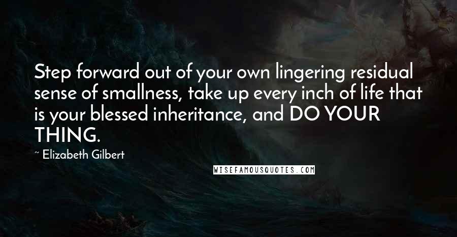 Elizabeth Gilbert Quotes: Step forward out of your own lingering residual sense of smallness, take up every inch of life that is your blessed inheritance, and DO YOUR THING.