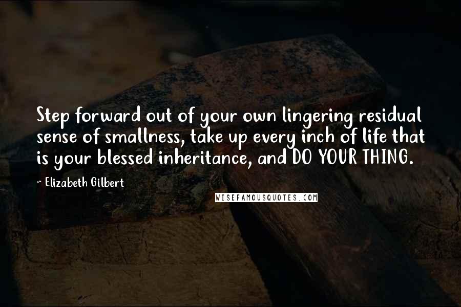 Elizabeth Gilbert Quotes: Step forward out of your own lingering residual sense of smallness, take up every inch of life that is your blessed inheritance, and DO YOUR THING.