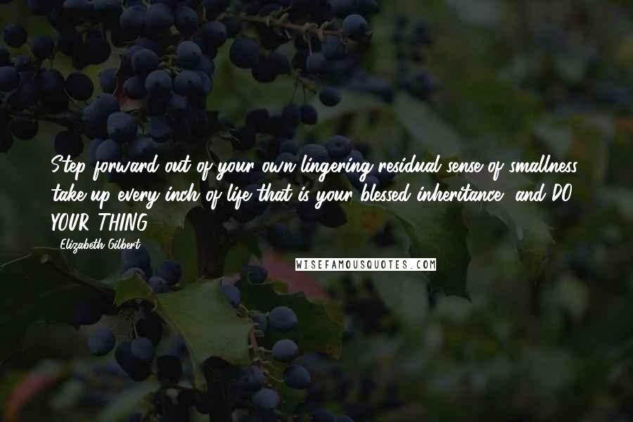 Elizabeth Gilbert Quotes: Step forward out of your own lingering residual sense of smallness, take up every inch of life that is your blessed inheritance, and DO YOUR THING.