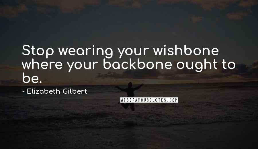 Elizabeth Gilbert Quotes: Stop wearing your wishbone where your backbone ought to be.