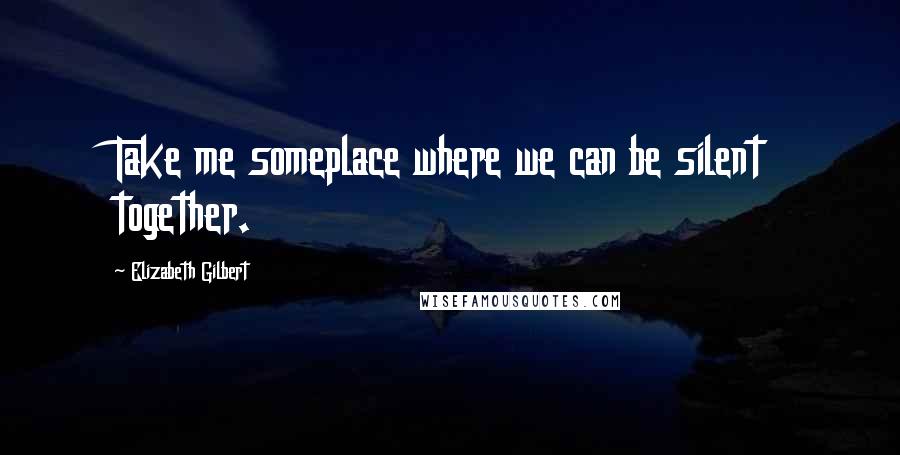 Elizabeth Gilbert Quotes: Take me someplace where we can be silent together.