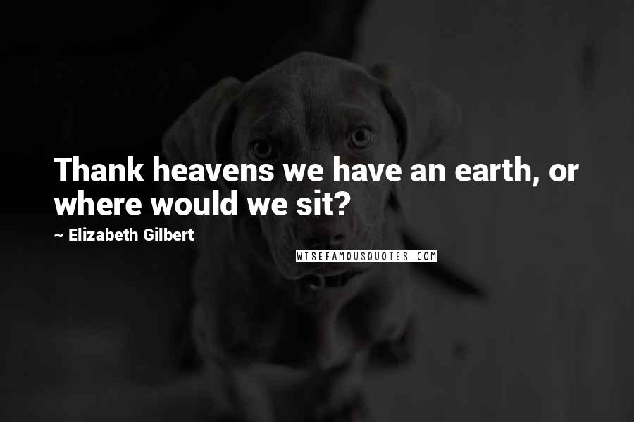 Elizabeth Gilbert Quotes: Thank heavens we have an earth, or where would we sit?