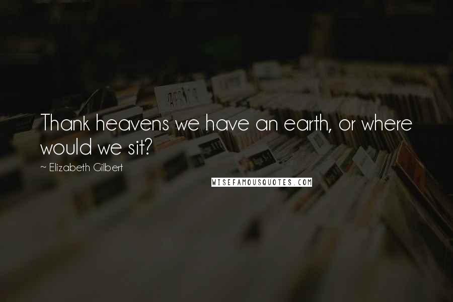 Elizabeth Gilbert Quotes: Thank heavens we have an earth, or where would we sit?