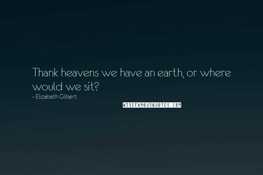 Elizabeth Gilbert Quotes: Thank heavens we have an earth, or where would we sit?