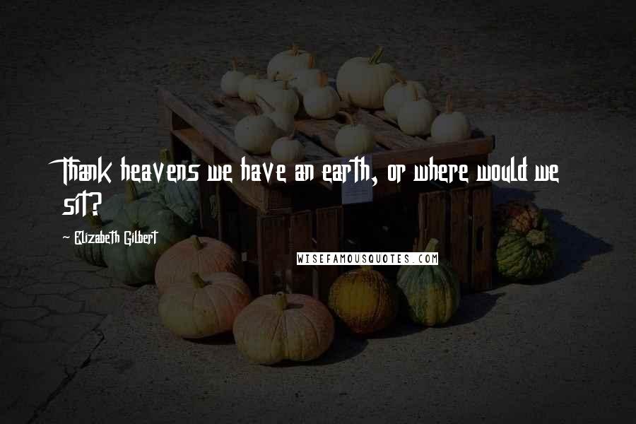 Elizabeth Gilbert Quotes: Thank heavens we have an earth, or where would we sit?