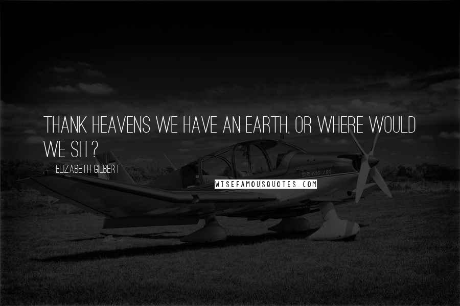 Elizabeth Gilbert Quotes: Thank heavens we have an earth, or where would we sit?