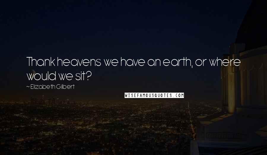 Elizabeth Gilbert Quotes: Thank heavens we have an earth, or where would we sit?