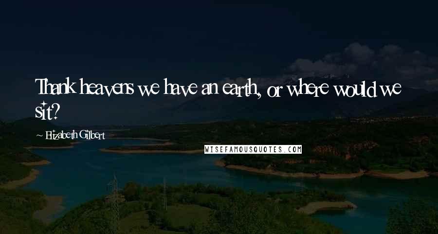 Elizabeth Gilbert Quotes: Thank heavens we have an earth, or where would we sit?
