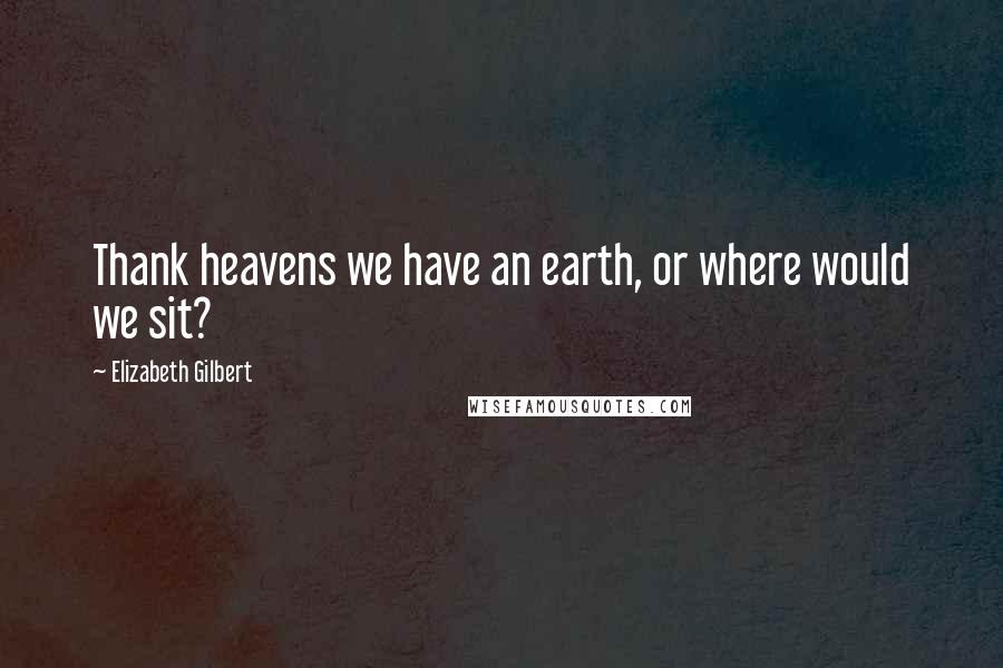 Elizabeth Gilbert Quotes: Thank heavens we have an earth, or where would we sit?