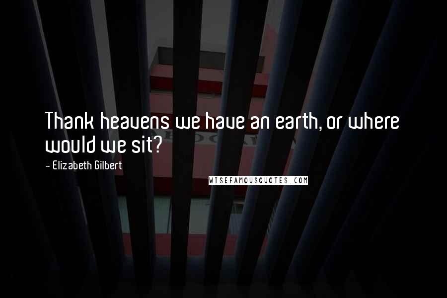 Elizabeth Gilbert Quotes: Thank heavens we have an earth, or where would we sit?