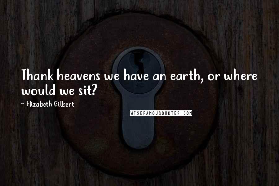 Elizabeth Gilbert Quotes: Thank heavens we have an earth, or where would we sit?