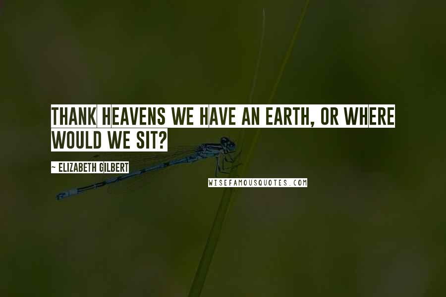 Elizabeth Gilbert Quotes: Thank heavens we have an earth, or where would we sit?