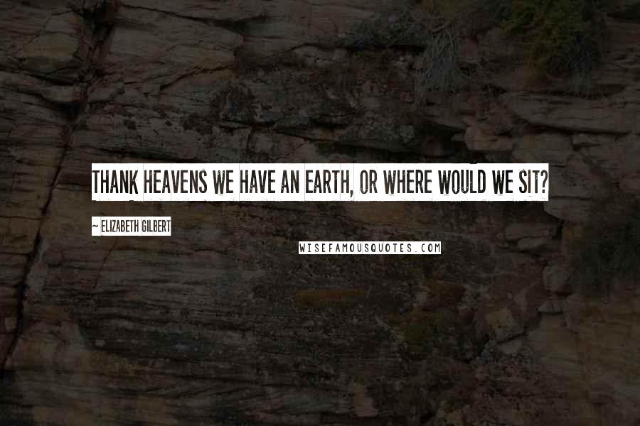 Elizabeth Gilbert Quotes: Thank heavens we have an earth, or where would we sit?