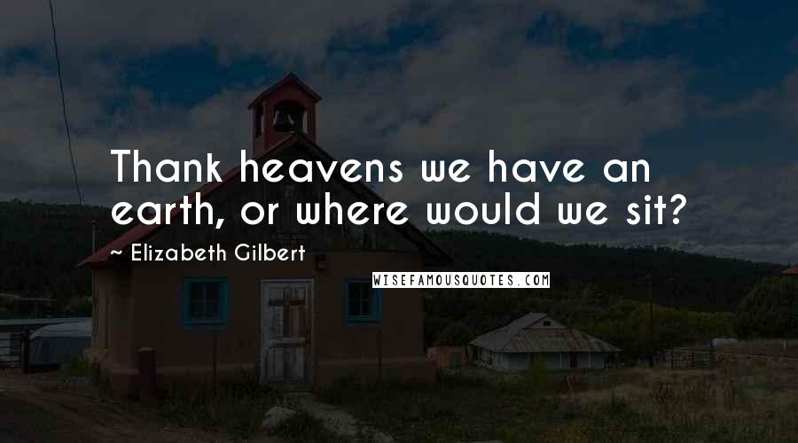 Elizabeth Gilbert Quotes: Thank heavens we have an earth, or where would we sit?