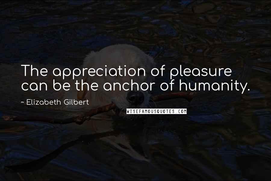Elizabeth Gilbert Quotes: The appreciation of pleasure can be the anchor of humanity.