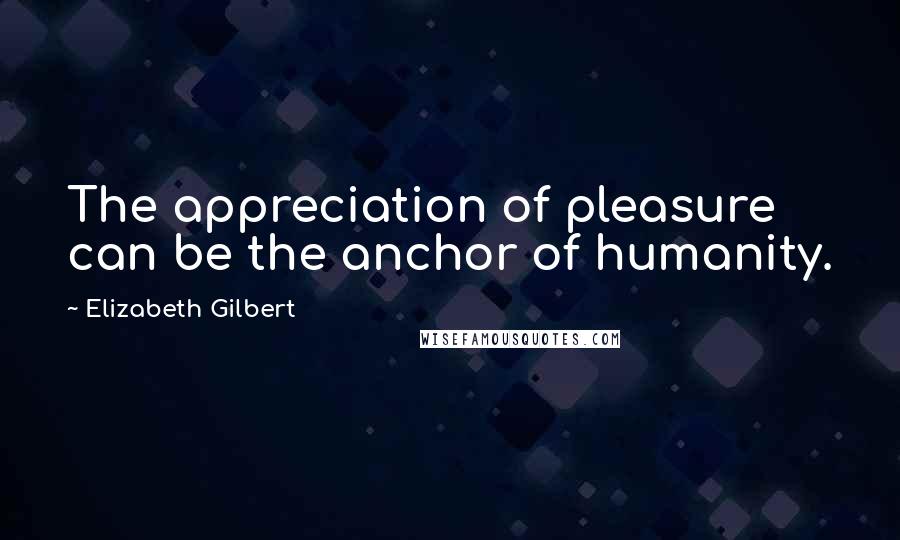 Elizabeth Gilbert Quotes: The appreciation of pleasure can be the anchor of humanity.