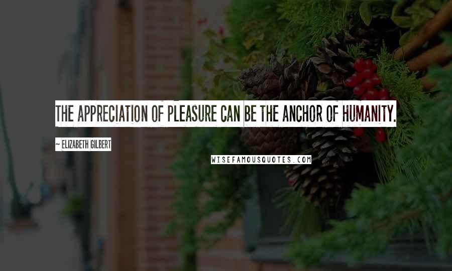 Elizabeth Gilbert Quotes: The appreciation of pleasure can be the anchor of humanity.