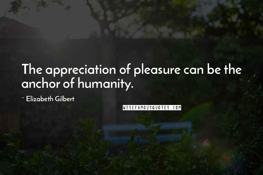 Elizabeth Gilbert Quotes: The appreciation of pleasure can be the anchor of humanity.