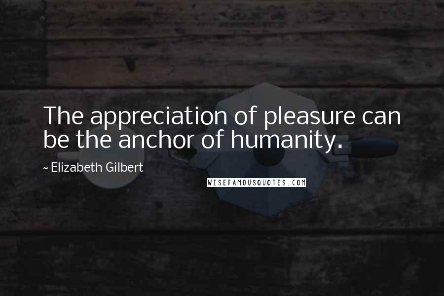 Elizabeth Gilbert Quotes: The appreciation of pleasure can be the anchor of humanity.