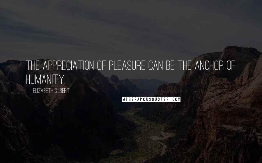 Elizabeth Gilbert Quotes: The appreciation of pleasure can be the anchor of humanity.