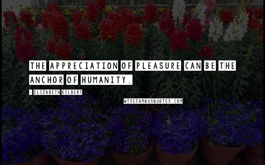 Elizabeth Gilbert Quotes: The appreciation of pleasure can be the anchor of humanity.