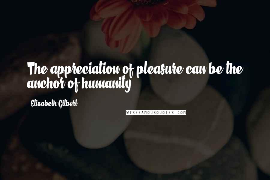 Elizabeth Gilbert Quotes: The appreciation of pleasure can be the anchor of humanity.