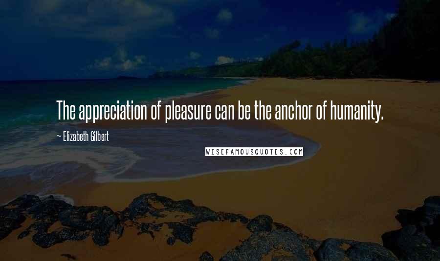 Elizabeth Gilbert Quotes: The appreciation of pleasure can be the anchor of humanity.