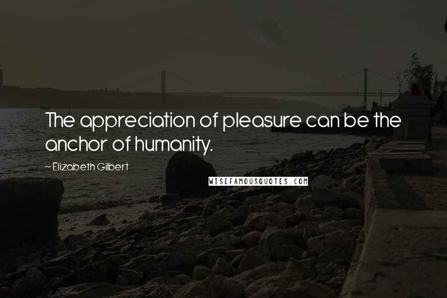 Elizabeth Gilbert Quotes: The appreciation of pleasure can be the anchor of humanity.