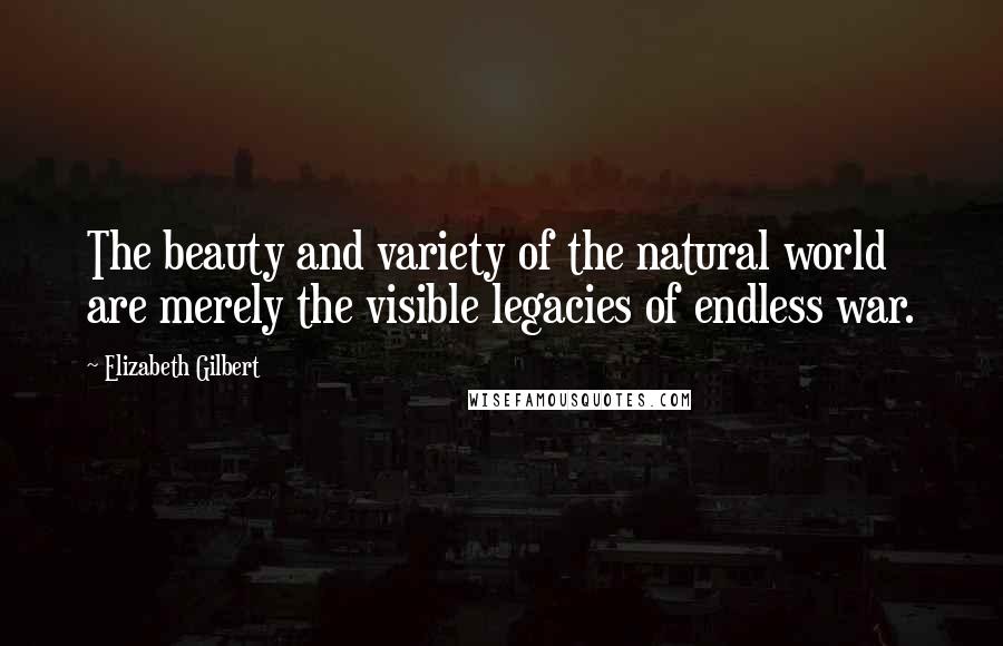 Elizabeth Gilbert Quotes: The beauty and variety of the natural world are merely the visible legacies of endless war.