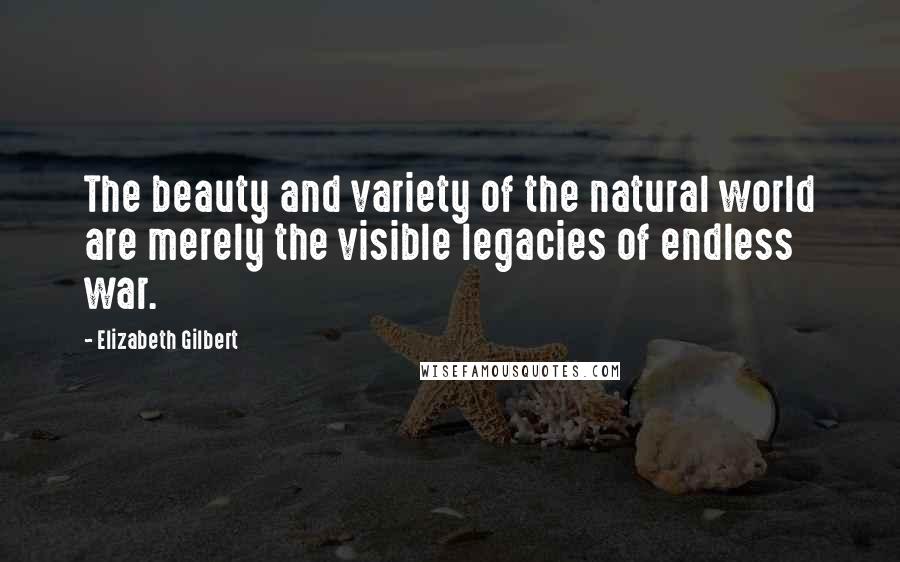 Elizabeth Gilbert Quotes: The beauty and variety of the natural world are merely the visible legacies of endless war.