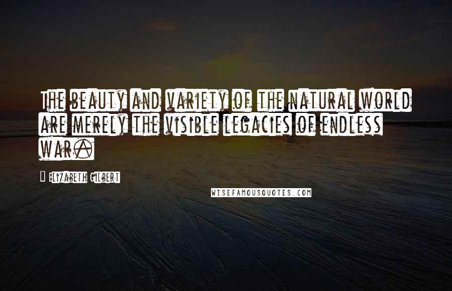 Elizabeth Gilbert Quotes: The beauty and variety of the natural world are merely the visible legacies of endless war.