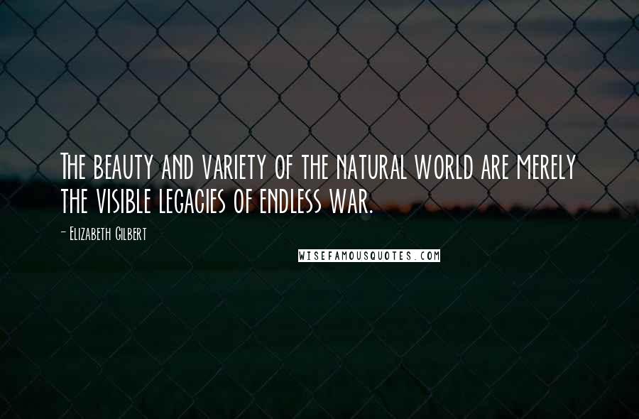 Elizabeth Gilbert Quotes: The beauty and variety of the natural world are merely the visible legacies of endless war.