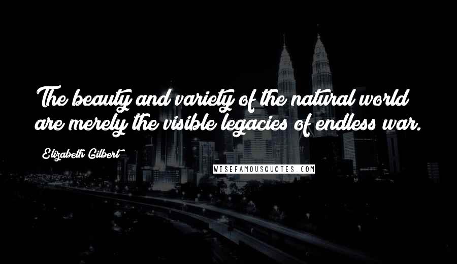 Elizabeth Gilbert Quotes: The beauty and variety of the natural world are merely the visible legacies of endless war.