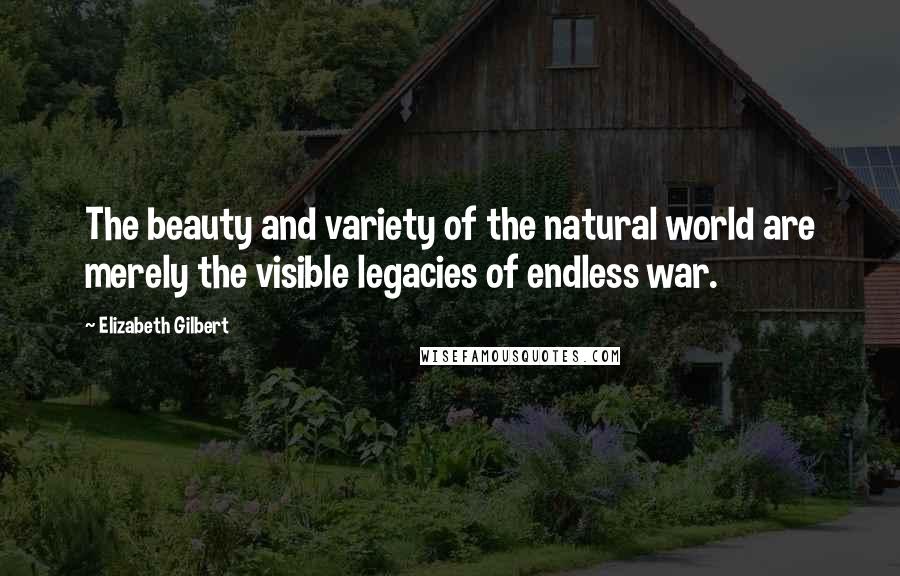 Elizabeth Gilbert Quotes: The beauty and variety of the natural world are merely the visible legacies of endless war.