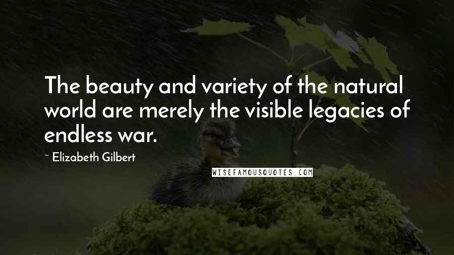 Elizabeth Gilbert Quotes: The beauty and variety of the natural world are merely the visible legacies of endless war.