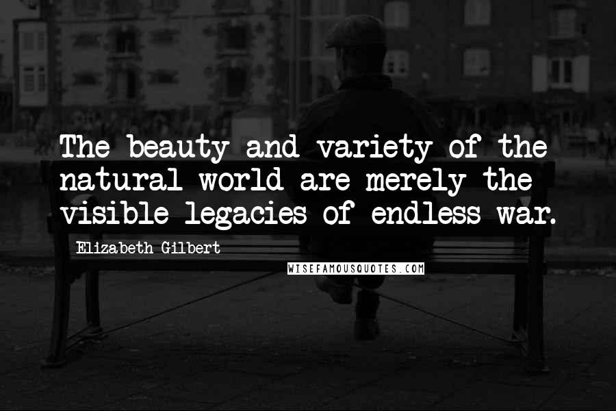 Elizabeth Gilbert Quotes: The beauty and variety of the natural world are merely the visible legacies of endless war.