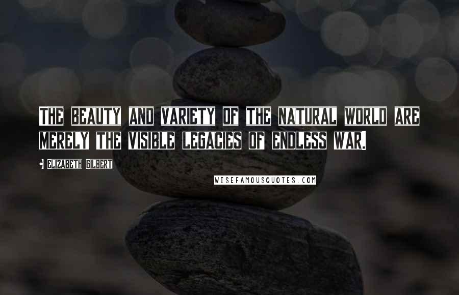 Elizabeth Gilbert Quotes: The beauty and variety of the natural world are merely the visible legacies of endless war.