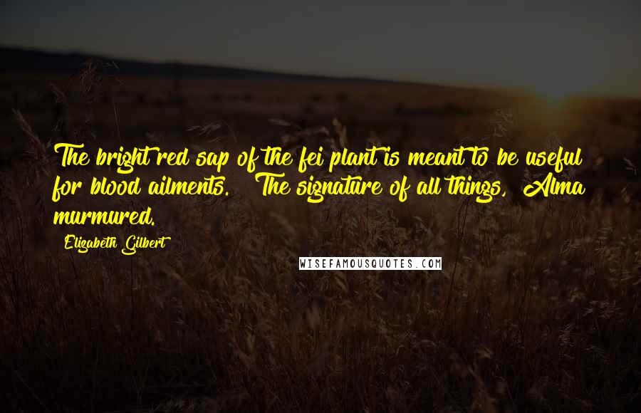 Elizabeth Gilbert Quotes: The bright red sap of the fei plant is meant to be useful for blood ailments." "The signature of all things," Alma murmured.