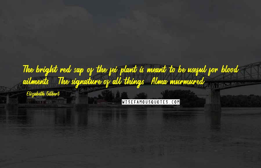 Elizabeth Gilbert Quotes: The bright red sap of the fei plant is meant to be useful for blood ailments." "The signature of all things," Alma murmured.