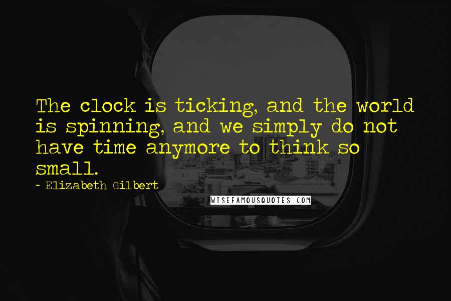 Elizabeth Gilbert Quotes: The clock is ticking, and the world is spinning, and we simply do not have time anymore to think so small.