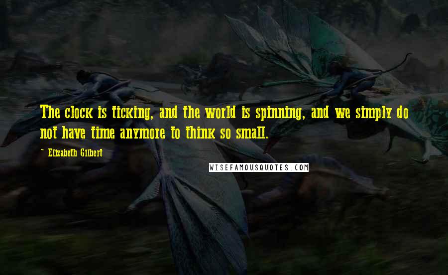 Elizabeth Gilbert Quotes: The clock is ticking, and the world is spinning, and we simply do not have time anymore to think so small.